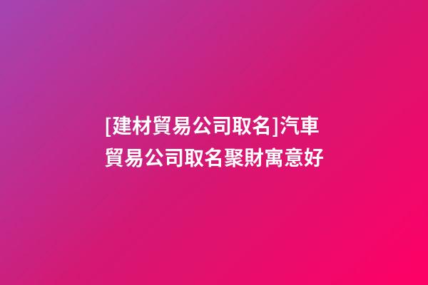 [建材貿易公司取名]汽車貿易公司取名聚財寓意好